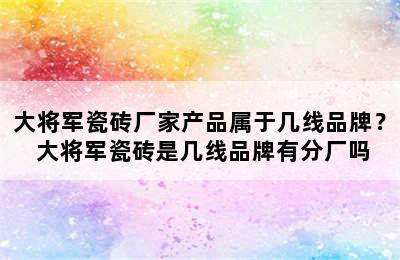 大将军瓷砖厂家产品属于几线品牌？ 大将军瓷砖是几线品牌有分厂吗